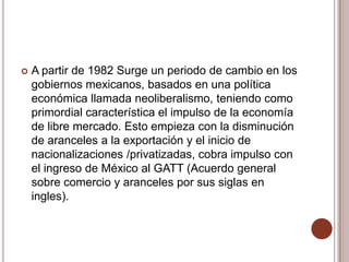    A partir de 1982 Surge un periodo de cambio en los
    gobiernos mexicanos, basados en una política
    económica llamada neoliberalismo, teniendo como
    primordial característica el impulso de la economía
    de libre mercado. Esto empieza con la disminución
    de aranceles a la exportación y el inicio de
    nacionalizaciones /privatizadas, cobra impulso con
    el ingreso de México al GATT (Acuerdo general
    sobre comercio y aranceles por sus siglas en
    ingles).
 