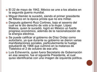    El 22 de mayo de 1942, México se une a los aliados en
    la segunda guerra mundial.
   Miguel Alemán le sucedió, siendo el primer presidente
    de México en la época priísta que no era militar.
   Después gobernó Ruiz Cortines, bajo el sexenio del
    cual se le dio derecho de voto a la mujer. López
    Mateos, quien le sucedió, logró en México un fuerte
    progreso económico, además de la nacionalización de
    la energía eléctrica.
   Se puede calificar al gobierno de Díaz Ordaz como
    autoritario, ya que durante su gobierno se dieron varias
    manifestaciones sociales, particularmente la huelga
    estudiantil de 1968 que culminó en la matanza de
    Tlatelolco el 2 de octubre de ese año.
   Luis Echeverría, quien fuera Secretario de Gobernación
    en ese sexenio, fue el siguiente Presidente, el cual
    quiso identificarse con una imagen de izquierda política.
 