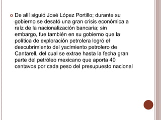    De allí siguió José López Portillo; durante su
    gobierno se desató una gran crisis económica a
    raíz de la nacionalización bancaria; sin
    embargo, fue también en su gobierno que la
    política de exploración petrolera logró el
    descubrimiento del yacimiento petrolero de
    Cantarell, del cual se extrae hasta la fecha gran
    parte del petróleo mexicano que aporta 40
    centavos por cada peso del presupuesto nacional
 