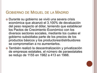 GOBIERNO DE MIGUEL DE LA MADRID
 Durante su gobierno se vivió una severa crisis
  económica que alcanzó el 3,100% de devaluación
  del peso respecto al dólar, teniendo que establecer
  los Pactos de Crecimiento Económico con los
  diversos sectores sociales, mediante los cuales el
  gobierno subsidiaba parte de los precios de los
  productos básicos y los productores/distribuidores
  se comprometían a no aumentarlos.
 También realizó la descentralización y privatización
  de empresas estatales, el número de paraestatales
  se redujo de 1155 en 1982 a 413 en 1988.
 