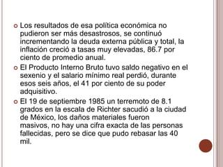  Los resultados de esa política económica no
  pudieron ser más desastrosos, se continuó
  incrementando la deuda externa pública y total, la
  inflación creció a tasas muy elevadas, 86.7 por
  ciento de promedio anual.
 El Producto Interno Bruto tuvo saldo negativo en el
  sexenio y el salario mínimo real perdió, durante
  esos seis años, el 41 por ciento de su poder
  adquisitivo.
 El 19 de septiembre 1985 un terremoto de 8.1
  grados en la escala de Richter sacudió a la ciudad
  de México, los daños materiales fueron
  masivos, no hay una cifra exacta de las personas
  fallecidas, pero se dice que pudo rebasar las 40
  mil.
 