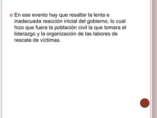    En ese evento hay que resaltar la lenta e
    inadecuada reacción inicial del gobierno, lo cual
    hizo que fuera la población civil la que tomara el
    liderazgo y la organización de las labores de
    rescate de víctimas.
 
