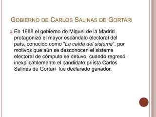 GOBIERNO DE CARLOS SALINAS DE GORTARI
   En 1988 el gobierno de Miguel de la Madrid
    protagonizó el mayor escándalo electoral del
    país, conocido como “La caída del sistema”, por
    motivos que aún se desconocen el sistema
    electoral de cómputo se detuvo, cuando regresó
    inexplicablemente el candidato priísta Carlos
    Salinas de Gortari fue declarado ganador.
 