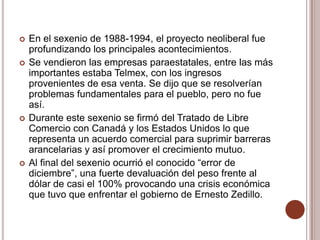    En el sexenio de 1988-1994, el proyecto neoliberal fue
    profundizando los principales acontecimientos.
   Se vendieron las empresas paraestatales, entre las más
    importantes estaba Telmex, con los ingresos
    provenientes de esa venta. Se dijo que se resolverían
    problemas fundamentales para el pueblo, pero no fue
    así.
   Durante este sexenio se firmó del Tratado de Libre
    Comercio con Canadá y los Estados Unidos lo que
    representa un acuerdo comercial para suprimir barreras
    arancelarias y así promover el crecimiento mutuo.
   Al final del sexenio ocurrió el conocido “error de
    diciembre”, una fuerte devaluación del peso frente al
    dólar de casi el 100% provocando una crisis económica
    que tuvo que enfrentar el gobierno de Ernesto Zedillo.
 