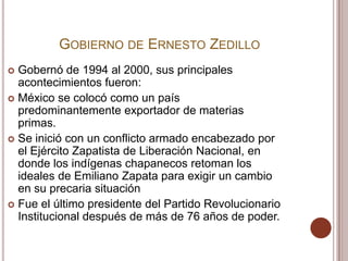 GOBIERNO DE ERNESTO ZEDILLO
 Gobernó de 1994 al 2000, sus principales
  acontecimientos fueron:
 México se colocó como un país
  predominantemente exportador de materias
  primas.
 Se inició con un conflicto armado encabezado por
  el Ejército Zapatista de Liberación Nacional, en
  donde los indígenas chapanecos retoman los
  ideales de Emiliano Zapata para exigir un cambio
  en su precaria situación
 Fue el último presidente del Partido Revolucionario
  Institucional después de más de 76 años de poder.
 