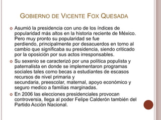 GOBIERNO DE VICENTE FOX QUESADA
   Asumió la presidencia con uno de los índices de
    popularidad más altos en la historia reciente de México.
    Pero muy pronto su popularidad se fue
    perdiendo, principalmente por desacuerdos en torno al
    cambio que significaba su presidencia, siendo criticado
    por la oposición por sus actos irresponsables.
   Su sexenio se caracterizó por una política populista y
    paternalista en donde se implementaron programas
    sociales tales como becas a estudiantes de escasos
    recursos de nivel primaria y
    secundaria, preescolar, maternal, apoyo económico y
    seguro medico a familias marginadas.
   En 2006 las elecciones presidenciales provocan
    controversia, llega al poder Felipe Calderón también del
    Partido Acción Nacional.
 