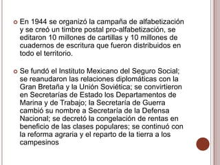    En 1944 se organizó la campaña de alfabetización
    y se creó un timbre postal pro-alfabetización, se
    editaron 10 millones de cartillas y 10 millones de
    cuadernos de escritura que fueron distribuidos en
    todo el territorio.

   Se fundó el Instituto Mexicano del Seguro Social;
    se reanudaron las relaciones diplomáticas con la
    Gran Bretaña y la Unión Soviética; se convirtieron
    en Secretarías de Estado los Departamentos de
    Marina y de Trabajo; la Secretaría de Guerra
    cambió su nombre a Secretaría de la Defensa
    Nacional; se decretó la congelación de rentas en
    beneficio de las clases populares; se continuó con
    la reforma agraria y el reparto de la tierra a los
    campesinos
 