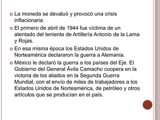  La moneda se devaluó y provocó una crisis
  inflacionaria.
 El primero de abril de 1944 fue víctima de un
  atentado del teniente de Artillería Antonio de la Lama
  y Rojas.
 En esa misma época los Estados Unidos de
  Norteamérica declararon la guerra a Alemania.
 México le declaró la guerra a los países del Eje. El
  Gobierno del General Ávila Camacho coopera en la
  victoria de los aliados en la Segunda Guerra
  Mundial, con el envío de miles de trabajadores a los
  Estados Unidos de Norteamérica, de petróleo y otros
  artículos que se producían en el país.
 