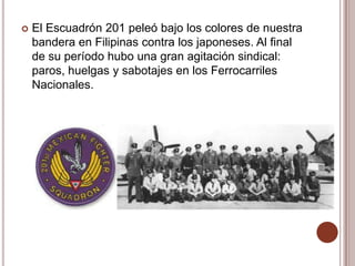   El Escuadrón 201 peleó bajo los colores de nuestra
    bandera en Filipinas contra los japoneses. Al final
    de su período hubo una gran agitación sindical:
    paros, huelgas y sabotajes en los Ferrocarriles
    Nacionales.
 
