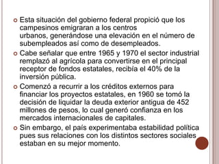  Esta situación del gobierno federal propició que los
  campesinos emigraran a los centros
  urbanos, generándose una elevación en el número de
  subempleados así como de desempleados.
 Cabe señalar que entre 1965 y 1970 el sector industrial
  remplazó al agrícola para convertirse en el principal
  receptor de fondos estatales, recibía el 40% de la
  inversión pública.
 Comenzó a recurrir a los créditos externos para
  financiar los proyectos estatales, en 1960 se tomó la
  decisión de liquidar la deuda exterior antigua de 452
  millones de pesos, lo cual generó confianza en los
  mercados internacionales de capitales.
 Sin embargo, el país experimentaba estabilidad política
  pues sus relaciones con los distintos sectores sociales
  estaban en su mejor momento.
 