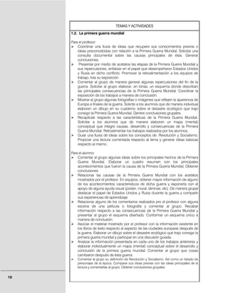 TEMAS Y ACTIVIDADES
     1.2. La primera guerra mundial

     Para el profesor:
         Coordinar una lluvia de ideas que recupere sus conocimientos previos o
         ideas preconcebidas con relación a la Primera Guerra Mundial. Solicitar una
         consulta documental sobre las causas principales de ésta. Generar
         conclusiones.
          Presentar por medio de acetatos las etapas de la Primera Guerra Mundial y
         sus repercusiones, enfatizar en el papel que desempeñaron Estados Unidos
         y Rusia en dicho conflicto. Promover la retroalimentación a los equipos de
         trabajo, tras su exposición.
         Comentar al grupo de manera general algunas repercusiones del fin de la
         guerra. Solicitar al grupo elaborar, en binas, un esquema donde describan
         las principales consecuencias de la Primera Guerra Mundial. Coordinar la
         exposición de los trabajos a manera de conclusión.
         Mostrar al grupo algunas fotografías o imágenes que reflejen la apariencia de
         Europa a finales de la guerra. Solicite a los alumnos que de manera individual
         elaboren un dibujo en su cuaderno sobre el desastre ecológico que trajo
         consigo la Primera Guerra Mundial. Genere conclusiones grupales.
         Recapitular respecto a las características de la Primera Guerra Mundial.
         Solicitar a los alumnos que de manera elaboren un mapa (mental)
         conceptual que integre causas, desarrollo y consecuencias de la Primera
         Guerra Mundial. Retroalimentar los trabajos realizados por los alumnos.
         Guiar una lluvia de ideas sobre los conceptos de: Revolución y Socialismo.
         Propiciar una lectura comentada respecto al tema y generar ideas básicas
         respecto al mismo.

     Para el alumno:
         Comentar al grupo algunas ideas sobre los principales hechos de la Primera
         Guerra Mundial. Elaborar un cuadro resumen con los principales
         acontecimientos que fueron la causa de la Primera Guerra Mundial, Obtener
         conclusiones
         Relacionar las causas de la Primera Guerra Mundial con los acetatos
         mostrados por el profesor. En equipos, obtener mayor información de alguno
         de los acontecimientos característicos de dicha guerra y exponerla con el
         apoyo de alguna ayuda visual (poster, mural, láminas, etc). De manera grupal
         destacar el papel de Estados Unidos y Rusia durante la guerra y compartir
         sus experiencias de aprendizaje.
         Relacionar alguno de los comentarios realizados pro el profesor con alguna
         escena de una película o fotografía y comentar al grupo. Recabar
         información respecto a las consecuencias de la Primera Guerra Mundial y
         presentar al grupo el esquema diseñado. Conformar un esquema único a
         manera de conclusión.
         Asociar el material mostrado por el profesor con la información existente en
         los libros de texto respecto al aspecto de las ciudades europeas después de
         la guerra. Elaborar un dibujo sobre el desastre ecológico que trajo consigo la
         primera guerra mundial y participar en una discusión guiada.
         Analizar la información presentada en cada uno de los trabajos anteriores y
         elaborar individualmente un mapa (mental) conceptual sobre el desarrollo y
         conclusión de la primera guerra mundial. Comentar al grupo que cosas
         cambiaron después de ésta guerra.
         Comentar al grupo su definición de Revolución y Socialismo. Así como un listado de
         personajes de la época. Comparar sus ideas previas con las ideas principales de la
         lectura y comentarlas al grupo. Obtener conclusiones grupales.


10
 