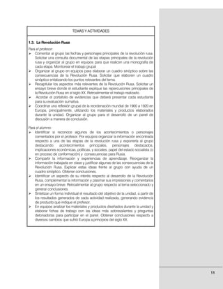TEMAS Y ACTIVIDADES


1.3. La Revolución Rusa
Para el profesor:
    Comentar al grupo las fechas y personajes principales de la revolución rusa.
    Solicitar una consulta documental de las etapas principales de la revolución
    rusa y organizar al grupo en equipos para que realicen una monografía de
    cada etapa. Monitorear el trabajo grupal
    Organizar al grupo en equipos para elaborar un cuadro sinóptico sobre las
    consecuencias de la Revolución Rusa. Solicitar que elaboren un cuadro
    sinóptico enfatizando los puntos relevantes del tema.
    Recapitular los aspectos más relevantes de la Revolución Rusa. Solicitar un
    ensayo breve donde el estudiante explique las repercusiones principales de
    la Revolución Rusa en el siglo XX. Retroalimentar el trabajo realizado.
     Acordar el portafolio de evidencias que deberá presentar cada estudiante
    para su evaluación sumativa.
    Coordinar una reflexión grupal de la reordenación mundial de 1900 a 1920 en
    Europa, principalmente, utilizando los materiales y productos elaborados
    durante la unidad. Organizar al grupo para el desarrollo de un panel de
    discusión a manera de conclusión.

Para el alumno:
    Identificar si reconoce algunos de los acontecimientos o personajes
    comentados por el profesor. Por equipos organizar la información encontrada
    respecto a una de las etapas de la revolución rusa y exponerla al grupo
    destacando: acontecimientos principales, personajes destacados,
    implicaciones económicas, políticas, y sociales, papel del estado socialista (o
    en proceso de conformación) y consecuencias para Rusia.
    Compartir la información y experiencias de aprendizaje. Reorganizar la
    información trabajada en clase y justificar algunas de las consecuencias de la
    Revolución Rusa. Explicar estas ideas frente al grupo con ayuda de un
    cuadro sinóptico. Obtener conclusiones.
    Identificar un aspecto de su interés respecto al desarrollo de la Revolución
    Rusa, complementar la información y plasmar sus impresiones y comentarios
    en un ensayo breve. Retroalimentar al grupo respecto al tema seleccionado y
    generar conclusiones.
    Sintetizar un forma individual el resultado del objetivo de la unidad, a partir de
    los resultados generados de cada actividad realizada, generando evidencia
    de producto que indique el profesor.
    En equipos analizar los materiales y productos diseñados durante la unidad y
    elaborar fichas de trabajo con las ideas más sobresalientes y preguntas
    detonadoras para participar en el panel. Obtener conclusiones respecto a
    diversos cambios que sufrió Europa a principios del siglo XX.




                                                                                         11
 
