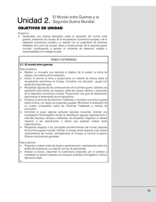 El Mundo entre Guerras y la
Unidad 2.                       Segunda Guerra Mundial.
OBJETIVOS DE UNIDAD
El alumno:
     Desarrollará una síntesis descriptiva sobre el desarrollo del mundo entre
     guerras, analizando las causas de la recuperación económica europea y de la
     depresión económica mundial y su relación con el surgimiento de doctrinas
     totalitarias asó como las causas, fases y consecuencias de la segunda guerra
     mundial; contribuyendo a generar un ambiente de tolerancia, respeto y
     responsabilidad en el trabajo escolar.


                              TEMAS Y ACTIVIDADES
 2.1. El mundo entre guerras.
 Para el profesor:
     Realizar un encuadre que describa el objetivo de la unidad, la forma de
     trabajo y los criterios de la evaluación-
     Inducir al alumno al tema y proporcionar un material de lectura sobre la
     recuperación económica en Europa. Coordinar una discusión grupal con
     ayuda de preguntas guía.
     Recapitular algunas de las consecuencias de la primera guerra. Solicitar una
     exposición documental, por equipos, sobre las causas, efectos, y soluciones
     de la depresión económica mundial. Proporcionar una guía de observación
     para evaluar el desempeño de los expositores.
     Introducir al tema de las Doctrinas Totalitarias y coordinar una lectura guiada
     sobre el tema, con apoyo de preguntas guiadas. Monitorear la evaluación de
     un cuadro comparativo sobre las Doctrinas Totalitarias a manera de
     conclusión.
     Comentar al grupo algunas actitudes fascistas recuentes. Solicitar una
     investigación hemerográfica donde se identifiquen algunas organizaciones o
     actitudes fascistas, racistas o militaristas, de actualidad. Organizar un debate
     respecto a las aportaciones o daños que pudieran realizar estas
     organizaciones.
     Recapitular respecto a los principales acontecimientos del mundo después
     de la primera guerra mundial. Solicitar un ensayo breve respecto a las nuevas
     características del mundo, principalmente en Europa, al concluir la guerra.
     Obtener conclusiones generales.

 Para el alumno:
     Preguntar y aclarar todas las dudas y apreciaciones o aportaciones sobre los
     estilos de enseñanza y su relación con los de aprendizaje.
     Analizar la lectura, responder al cuestionario propuesto por el profesor y
     manifestar su opinión respecto a la situación posbélica de Inglaterra, Francia,
     Alemania e Italia.




                                                                                        13
 