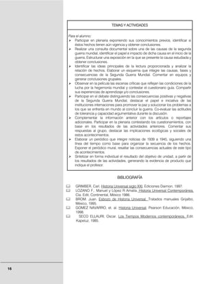 TEMAS Y ACTIVIDADES


     Para el alumno:
         Participar en plenaria exponiendo sus conocimientos previos, identificar si
         éstos hechos tienen aún vigencia y obtener conclusiones.
         Realizar una consulta documental sobre una de las causas de la segunda
         guerra mundial, identificar el papel e impacto de dicha causa en el inicio de la
         guerra, Estructurar una exposición en la que se presente la causa estudiada y
         obtener conclusiones.
         Identificar las ideas principales de la lectura proporcionada y analizar la
         relación de hechos. Elaborar un esquema que integre las causas, fases y
         consecuencias de la Segunda Guerra Mundial. Comentar en equipos y
         generar conclusiones grupales.
         Observar en la película las escenas críticas que reflejan las condiciones de la
         lucha por la hegemonía mundial y contestar el cuestionario guía. Compartir
         sus experiencias de aprendizaje y/o conclusiones.
         Participar en el debate distinguiendo las consecuencias positivas y negativas
         de la Segunda Guerra Mundial, destacar el papel e iniciativa de las
         instituciones internaciones para promover la paz y solucionar los problemas a
         los que se enfrenta en mundo al concluir la guerra. Co-evaluar las actitudes
         de tolerancia y capacidad argumentativa durante la discusión.
         Complementar la información anterior con los artículos o reportajes
         adicionales. Participar en la plenaria contestando los cuestionamientos, con
         base en los resultados de las actividades anteriores. Comentar sus
         respuestas al grupo, destacar las implicaciones ecológicas y sociales de
         estos acontecimientos.
         Elaborar un periódico que integre noticias de 1939 a 1945, siguiendo una
         línea del tiempo como base para organizar la secuencia de los hechos.
         Exponer el periódico mural, resaltar las consecuencias actuales de este tipo
         de acontecimientos.
         Sintetizar en forma individual el resultado del objetivo de unidad, a partir de
         los resultados de las actividades, generando la evidencia de producto que
         indique el profesor.


                                      BIBLIOGRAFÍA

         GRIMBER, Carl. Historia Universal siglo XXI, Ediciones Daimon, 1997.
         LOZANO F,. Manuel y López R Amalia. Historia Universal Contemporánea,
         Cía. Edit. Continental, México 1986.
         BROM. Juan. Esbozo de Historia Universal. Tratados manuales Grijalbo,
         México, 1995.
         GOMEZ NAVARRO, et. al. Historia Universal, Pearson Educación, México,
         1998.
           SECO ELLAURI, Oscar. Los Tiempos Modernos contemporáneos, Edit.
         Kapeluz, 1985.




16
 