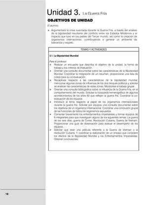 Unidad 3.                       La Guerra Fría
     OBJETIVOS DE UNIDAD
     El alumno:
        Argumentará la crisis suscitada durante la Guerra Fría, a través del análisis
        de la bipolaridad resultante del conflicto entre los Estados Modernos y el
        impacto que tuvo en los países del Tercer mundo; así como la creación de
        organismos internaciones; contribuyendo a generar un ambiente de
        tolerancia y respeto.

                                    TEMAS Y ACTIVIDADES

      3.1. La Bipolaridad Mundial

      Para el profesor:
          Realizar un encuadre que describa el objetivo de la unidad, la forma de
          trabajo y los criterios de evaluación.
          Orientar una consulta documental sobre las características de la Bipolaridad
          Mundial. Coordinar la integración de un resumen, proporcionar una lista de
          cotejo para su co-evaluación.
          Recapitular respecto a las características de la bipolaridad mundial,
          mencionar algunas zonas de influencia de los dos bloques políticos y solicitar
          se analicen las características de estas zonas. Monitorear el trabajo grupal.
          Orientar una consulta bibliográfica sobre la influencia de la Guerra Fría, en el
          comportamiento del mundo. Solicitar la búsqueda hemerográfica de algunos
          acontecimientos de los años 60 que reflejen la guerra fría. Coordinar la co-
          evaluación de los equipos.
          Introducir al tema respecto al papel de los organismos internacionales
          durante la guerra fría. Solicitar por equipos una consulta documental sobre
          los objetivos de un organismo internacional. Coordinar una conclusión grupal
          de las funciones de todos los organismos expuestos.
          Comentar brevemente los enfrentamientos imperialistas y formar equipos de
          6 integrantes para que investiguen alguno de los siguientes temas: La guerra
          de los seis días, guerra de Corea, Revolución Cubana, Guerra de Vietnam.
          Proporcionar una guía de observación para evaluar el desempeño de los
          equipos.
          Solicitar que vean una película referente a la Guerra de Vietman o la
          revolución Cubana. Y coordinar la elaboración de un ensayo que considere
          los efectos de la Bipolaridad Mundial y los Enfrentamientos Imperialistas.
          Obtener conclusiones.




18
 