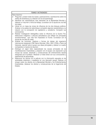 TEMAS Y ACTIVIDADES
Para el alumno:
    Preguntar y aclarar todas las dudas y apreciaciones o aportaciones sobre los
    estilos de enseñanza y su relación con los de aprendizaje.
    Identificar las características más relevantes de la Bipolaridad Mundial y
    elaborar un resumen o ficha de trabajo, co-evaluar con la ayuda de una lista
    de cotejo.
    Ubicar en un mapa las zonas de influencia de los dos bloques políticos.
    Analizar si los países de cada bloque comparten algunas características y su
    relación con la concepción de capitalismo y socialismo. Compartir sus
    conclusiones.
    Realizar investigación bibliográfica sobre la influencia de la Guerra Fría.
    Seleccionar imágenes o artículos periodísticos que reflejen los principales
    acontecimientos que más han impactado al mundo. Co-evaluar con la
    ayuda de una lista de cotejo.
    Analizar las funciones, objetivos y formas de trabajo del organismo
    internacional designado (FMI, Banco Mundial, ONU, OEA, OTAN y Pacto de
    Varsovia), exponer ante el grupo sus ideas principales y obtener un cuadro
    comparativo a manera de resumen.
    Distinguir en algún texto especializado las causas principales de las
    manifestaciones imperialistas y preparar con el equipo una exposición que
    incluya las causas, desarrollo y consecuencias del entrenamiento bipolar
    designado por el profesor. Redactar un texto breve con sus conclusiones y
    experiencias de aprendizaje.
    Relacionar los hechos de la película con la información expuesta en las
    actividades anteriores y resaltarlos en una discusión grupal. Elaborar un
    ensayo sobre los efectos de la Bipolaridad Mundial y los Enfrentamientos
    Imperialistas, destacar los efectos y consecuencias de la hegemonía del
    Estado.




                                                                                   19
 