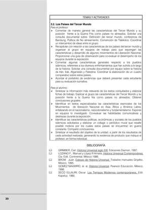 TEMAS Y ACTIVIDADES

     3.2. Los Países del Tercer Mundo
     Para el profesor:
          Comentar de manera general las características del Tercer Mundo y su
          posición frente a la Guerra Fría como países no alineados. Solicitar una
          consulta documental sobre: Definición del tercer mundo, conferencia de
          Bandung, Política de No alineamiento, Convención de Tlatelolco. Coordinar
          un intercambio de ideas entre el grupo.
          Recapitular con relación a las características de los países del tercer mundo y
          organizar al grupo en equipos de trabajo para que expongan las
          características y desarrollo de algunos movimientos de Liberación Nacional.
          Proporcionar una guía de observación para co-evaluar el desempeño de los
          equipos durante la exposición.
          Comentar algunas características generales respecto a los pueblos
          islámicos, referentes a los diversos enfrentamientos que han sufrido a lo largo
          de la historia. Solicitar una consulta documental por equipo sobre la historia
          de Irán, Irak, Afganistán y Palestina. Coordinar la elaboración de un cuadro
          comparativo sobre estos países.
          Acordar el portafolio de evidencias que deberá presentar cada estudiante
          para su evaluación sumativa.

     Para el alumno:
         Sintetizar la información más relevante de los textos consultados y elaborar
         fichas de trabajo. Explicar al grupo las características del Tercer Mundo y su
         posición frente a la Guerra fría como países no alineados. Obtener
         conclusiones grupales.
         Identificar en textos especializados las características esenciales de los
         Movimientos de liberación Nacional en Asia; África y América Latina,
         enfatizando en el nacionalismo, neocolonialismo y fundamentalismo. Exponer
         en equipos lo investigado. Co-evaluar las habilidades comunicativas y
         destrezas durante la exposición.
         Identificar las características políticas, económicas y sociales de los pueblos
         islámicos solicitados y elaborar un collage o periódico mural que resalte
         posible motivos por los cuales estos países se encuentran en guerra
         constante. Compartir conclusiones.
         Sintetizar el resultado del objetivo de la unidad, a partir de los resultados de
         cada actividad realizada, generando la evidencia de producto que indique el
         profesor, en forma individual.

                                      BIBLIOGRAFÍA
            GRIMBER, Carl. Historia Universal siglo XXI, Ediciones Daimon, 1997.
            LOZANO F,. Manuel y López R Amalia. Historia Universal Contemporánea,
            Cía. Edit. Continental, México 1986.
            BROM . Juan. Esbozo de Historia Universal. Tratados manuales Grijalbo,
            México, 1995.
            GOMEZ NAVARRO, et. al. Historia Universal, Pearson Educación, México,
            1998.
            SECO ELLAURI, Oscar. Los Tiempos Modernos contemporáneos, Edit.
            Kapeluz, 1985.




20
 
