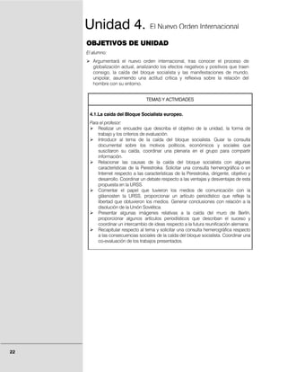 Unidad 4.                       El Nuevo Orden Internacional

     OBJETIVOS DE UNIDAD
     El alumno:
        Argumentará el nuevo orden internacional, tras conocer el proceso de
        globalización actual, analizando los efectos negativos y positivos que traen
        consigo, la caída del bloque socialista y las manifestaciones de mundo,
        unipolar, asumiendo una actitud crítica y reflexiva sobre la relación del
        hombre con su entorno.


                                   TEMAS Y ACTIVIDADES


      4.1.La caída del Bloque Socialista europeo.
      Para el profesor:
          Realizar un encuadre que describa el objetivo de la unidad, la forma de
          trabajo y los criterios de evaluación.
          Introducir al tema de la caída del bloque socialista. Guiar la consulta
          documental sobre los motivos políticos, económicos y sociales que
          suscitaron su caída, coordinar una plenaria en el grupo para compartir
          información.
          Relacionar las causas de la caída del bloque socialista con algunas
          características de la Perestroika. Solicitar una consulta hemerográfica o en
          Internet respecto a las características de la Perestroika, dirigente, objetivo y
          desarrollo. Coordinar un debate respecto a las ventajas y desventajas de esta
          propuesta en la URSS.
          Comentar el papel que tuvieron los medios de comunicación con la
          glásnosten la URSS, proporcionar un artículo periodístico que refleje la
          libertad que obtuvieron los medios. Generar conclusiones con relación a la
          disolución de la Unión Soviética.
          Presentar algunas imágenes relativas a la caída del muro de Berlín,
          proporcionar algunos artículos periodísticos que describan el suceso y
          coordinar un intercambio de ideas respecto a la futura reunificación alemana.
          Recapitular respecto al tema y solicitar una consulta hemerográfica respecto
          a las consecuencias sociales de la caída del bloque socialista. Coordinar una
          co-evaluación de los trabajos presentados.




22
 