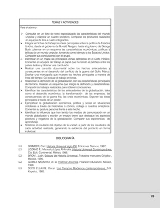 TEMAS Y ACTIVIDADES
Para el alumno:

     Consultar en un libro de texto especializado las características del mundo
     unipolar y elaborar un cuadro sinóptico. Comparar los productos realizados
     en equipos de tres a cuatro integrantes.
    Integrar en fichas de trabajo las ideas principales sobre la política de Estados
    Unidos, desde el gobierno de Ronald Reagan, hasta el gobierno de George
    Bush, plasmar en un esquema las características económicas, políticas y
    bélicas de un mundo unipolar, tomando como ejemplo a los Estados Unidos.
    Compartir sus conclusiones con el grupo.
    Identificar en un mapa las principales zonas petroleras en el Golfo Pérsico.
    Comentar en equipos de trabajo el papel que ha tenido el petróleo entre los
    países árabes y obtener una conclusión.
    Realizar una consulta documental sobre los hechos antecedentes y
    consecuentes en el desarrollo del conflicto de la guerra del Golfo Pésico.
    Diseñar una monografía que muestre los hechos principales a manera de
    línea del tiempo. Co-evaluar el trabajo en binas.
    Relacionar la definición de la globalización con las características principales
    del término. Realizar un esquema que integre la definición y características.
    Compartir los trabajos realizados para obtener conclusiones.
    Identificar las características de los antecedentes de la globalización, tales
    como el desarrollo económico, la transformación de las empresas, las
    consecuencias de la guerra fría, las crisis económicas. Exponer las ideas
    principales a través de un poster.
    Ejemplificar la globalización económica, política y social en situaciones
    cotidianas a través de historietas o cómics, collage o cuadros sinópticos.
    Comentar su postura personal frente a este hecho.
    Identificar la influencia que han tenido los medios de comunicación en un
    mundo globalizado y escribir un ensayo breve que destaque los aspectos
    positivos y negativos de la globalización. Compartir sus experiencias de
    aprendizaje.
    Sintetizar el resultado del objetivo de la unidad, a partir de los resultados de
    cada actividad realizada, generando la evidencia del producto en forma
    individual.

                                 BIBLIOGRAFÍA

      GRIMBER, Carl. Historia Universal siglo XXI, Ediciones Daimon, 1997.
      LOZANO F,. Manuel y López R Amalia. Historia Universal Contemporánea,
      Cía. Edit. Continental, México 1986.
      BROM . Juán. Esbozo de Historia Universal. Tratados manuales Grijalbo ,
      México, 1995.
      GOMEZ NAVARRO, et. al. Historia Universal, Pearson Educación, México,
      1998.
      SECO ELLAURI, Oscar. Los Tiempos Modernos contemporáneos, Edit.
      Kapeluz, 1985.




                                                                                       25
 