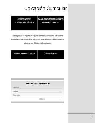 Ubicación Curricular

        COMPONENTE:                  CAMPO DE CONOCIMIENTO:
    FORMACIÓN BÁSICA                      HISTÓRICO SOCIAL




 Esta asignatura se imparte en el quinto semestre, tiene como antecedente

Estructura Socioeconómica de México, no tiene asignatura consecuente y se

                 relaciona con Métodos de Investigación




   HORAS SEMANALES:04                         CRÉDITOS: 08




                     DATOS DEL PROFESOR

   Nombre: ______________________________________________________

   Plantel: _________________________________________________________

   Domicilio: _____________________________________________________

   ________________________________ Teléfono:_____________________




                                                                            3
 
