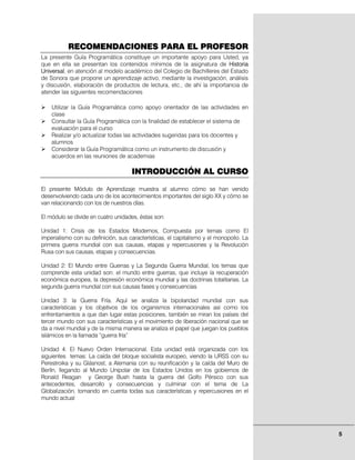 RECOMENDACIONES PARA EL PROFESOR
La presente Guía Programática constituye un importante apoyo para Usted, ya
que en ella se presentan los contenidos mínimos de la asignatura de Historia
Universal, en atención al modelo académico del Colegio de Bachilleres del Estado
de Sonora que propone un aprendizaje activo, mediante la investigación, análisis
y discusión, elaboración de productos de lectura, etc., de ahí la importancia de
atender las siguientes recomendaciones

    Utilizar la Guía Programática como apoyo orientador de las actividades en
    clase
    Consultar la Guía Programática con la finalidad de establecer el sistema de
    evaluación para el curso
    Realizar y/o actualizar todas las actividades sugeridas para los docentes y
    alumnos
    Considerar la Guía Programática como un instrumento de discusión y
    acuerdos en las reuniones de academias

                                     INTRODUCCIÓN AL CURSO

El presente Módulo de Aprendizaje muestra al alumno cómo se han venido
desenvolviendo cada uno de los acontecimientos importantes del siglo XX y cómo se
van relacionando con los de nuestros días.

El módulo se divide en cuatro unidades, éstas son:

Unidad 1: Crisis de los Estados Modernos, Compuesta por temas como El
imperialismo con su definición, sus características, el capitalismo y el monopolio. La
primera guerra mundial con sus causas, etapas y repercusiones y la Revolución
Rusa con sus causas, etapas y consecuencias.

Unidad 2: El Mundo entre Guerras y La Segunda Guerra Mundial, los temas que
comprende esta unidad son: el mundo entre guerras, que incluye la recuperación
económica europea, la depresión económica mundial y las doctrinas totalitarias. La
segunda guerra mundial con sus causas fases y consecuencias

Unidad 3: la Guerra Fría. Aquí se analiza la bipolaridad mundial con sus
características y los objetivos de los organismos internacionales así como los
enfrentamientos a que dan lugar estas posiciones, también se miran los países del
tercer mundo con sus características y el movimiento de liberación nacional que se
da a nivel mundial y de la misma manera se analiza el papel que juegan los pueblos
islámicos en la llamada “guerra fría”

Unidad 4: El Nuevo Orden Internacional. Esta unidad está organizada con los
siguientes temas: La caída del bloque socialista europeo, viendo la URSS con su
Perestroika y su Glásnost, a Alemania con su reunificación y la caída del Muro de
Berlín, llegando al Mundo Unipolar de los Estados Unidos en los gobiernos de
Ronald Reagan y George Bush hasta la guerra del Golfo Pérsico con sus
antecedentes, desarrollo y consecuencias y culminar con el tema de La
Globalización, tomando en cuenta todas sus características y repercusiones en el
mundo actual




                                                                                         5
 