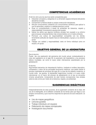 COMPETENCIAS ACADÉMICAS

    Al término del curso los alumnos serán competentes para:
         Interpretar conceptos y categorías en su dimensión espacio temporal articulando
         disciplinas sociales.
         Comprender la Historia desde su propia construcción disciplinaria.
         Articular conocimientos cotidianos con conocimientos científicos para aplicar lo
         que ha aprendido y explicar su realidad personal y social.
         Guiar su comportamiento a través de ambientes de tolerancia, respeto y
         responsabilidad, fomentando la ayuda entre iguales.
         Valorar los daños que algunos conflictos sociales han causado a su entorno
         para encausar comportamientos más comprometidos con el medio ambiente.
         Promover una cultura de responsabilidad compartida con los demás,
         fomentando actitudes de respeto hacia la individualidad, al grupo y a su entorno
         social.
         Trabajar con calidad y responsabilidad, tanto en forma individual como en
         equipo y en grupo.


                OBJETIVO GENERAL DE LA ASIGNATURA

    Que el alumno:
    Pueda dar una explicación del panorama del mundo actual, contextualizando la
    crisis del capitalismo en el siglo XX, la ascensión del imperialismo y los procesos
    bélicos mundiales, así como el nuevo orden internacional caracterizado por la
    globalización

    El alumno:
    Argumentará elementos de interpretación histórica, mediante el análisis descriptivo,
    comparativo y crítico de los principales fenómenos históricos, que parten desde el
    proceso imperialista de principios del siglo XX, la crisis de los estados modernos, el
    mundo entre las guerras, la bipolaridad hegemónica mundial y el nuevo orden
    internacional, en el marco del proceso de globalización en el que se encuentra
    inmerso actualmente, incorporando de esta manera concepciones mas amplias
    sobre la vida común por medio de la tolerancia, respeto y la solidaridad.


                                        SUGERENCIAS DIDÁCTICAS

    Independientemente de otras acciones, de la supervisión constante de la clase, del
    uso de la bibliografía, de la reflexión constante de los temas para que llegue a sus
    propias conclusiones y que el alumno responda los ejercicios de auto evaluación, se
    sugiere:

        Uso de mapas geográficos
        Lecturas guiadas
        Trabajo individual y en equipos
        Elaboración de mapas conceptuales
        Investigación documental




6
 