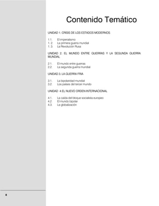 Contenido Temático
    UNIDAD 1. CRISIS DE LOS ESTADOS MODERNOS

    1.1.    El imperialismo
    1. 2.   La primera guerra mundial
    1. 3.   La Revolución Rusa

    UNIDAD 2. EL MUNDO ENTRE GUERRAS Y LA SEGUNDA GUERRA
    MUNDIAL

    2.1.    El mundo entre guerras
    2.2.    La segunda guerra mundial

    UNIDAD 3. LA GUERRA FRIA

    3.1.    La bipolaridad mundial
    3.2.    Los países del tercer mundo

    UNIDAD 4. EL NUEVO ORDEN INTERNACIONAL

    4.1.    La caída del bloque socialista europeo
    4.2.    El mundo bipolar
    4.3.    La globalización




8
 