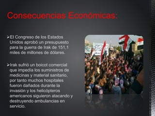 El Congreso de los Estados
Unidos aprobó un presupuesto
para la guerra de Irak de 151,1
miles de millones de dólares.
Irak sufrió un boicot comercial
que impedía los suministros de
medicinas y material sanitario,
por tanto muchos hospitales
fueron dañados durante la
invasión y los helicópteros
americanos siguieron atacando y
destruyendo ambulancias en
servicio.
Consecuencias Económicas:
 