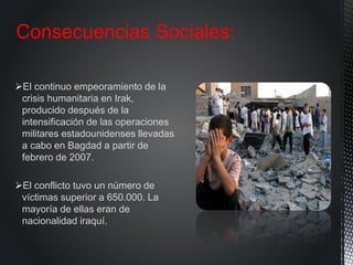 El continuo empeoramiento de la
crisis humanitaria en Irak,
producido después de la
intensificación de las operaciones
militares estadounidenses llevadas
a cabo en Bagdad a partir de
febrero de 2007.
El conflicto tuvo un número de
víctimas superior a 650.000. La
mayoría de ellas eran de
nacionalidad iraquí.
Consecuencias Sociales:
 