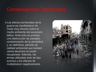 Los efectos territoriales de la
guerra se manifestaron de
modo muy diverso sobre el
medio ambiente del escenario
bélico. Ante todo se produjo
una destrucción de paisajes,
contaminación de la atmósfera
y, en definitiva, pérdida de
calidad ambiental que tardará
varios decenios en poder
recuperase. Además, las
armas utilizadas eran de tipo
químico y los efectos de
multiplicaron negativamente.
Consecuencias Territoriales:
 