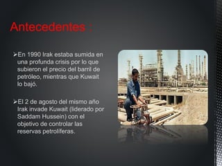 En 1990 Irak estaba sumida en
una profunda crisis por lo que
subieron el precio del barril de
petróleo, mientras que Kuwait
lo bajó.
El 2 de agosto del mismo año
Irak invade Kuwait (liderado por
Saddam Hussein) con el
objetivo de controlar las
reservas petrolíferas.
Antecedentes :
 