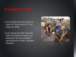 La invasión de Irak se llevó a
cabo el 19 de marzo y 01 de
mayo de 2003.
Las causas de esta irrupción
fueron el desarme iraquí y la
liberación de una sociedad
oprimida por su líder, Saddam
Hussein.
Invasión a Irak:
 