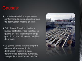 Los informes de los expertos no
confirmaron la existencia de armas
de destrucción masiva en Irak.
Esto llevó a Estados Unidos a
buscar pretextos. Para justificar la
guerra en Irak, Washington alegó
que dicho país utilizó una cantidad
de armas.
La guerra contra Irak no fue para
eliminar el armamento de
destrucción masiva ni para
defender los derechos humanos,
sino por la obtención del petróleo.
Causas:
 