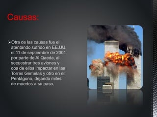 Otra de las causas fue el
atentando sufrido en EE.UU.
el 11 de septiembre de 2001
por parte de Al Qaeda, al
secuestrar tres aviones y
dos de ellos impactar en las
Torres Gemelas y otro en el
Pentágono, dejando miles
de muertos a su paso.
Causas:
 