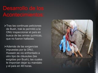 Tras las continuas peticiones
de Bush, Irak le permitió a la
ONU inspeccionar el país en
busca de las armas químicas,
que no fueron halladas.
Además de las exigencias
impuestas por la ONU,
Hussein se vio enfrentado a
otro tipo de cláusulas (las
exigidas por Bush), las cuales
le imponían dejar su mandato
y el país en 48 horas.
Desarrollo de los
Acontecimientos:
 