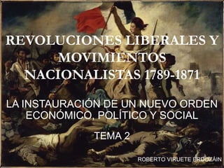 REVOLUCIONES LIBERALES Y
MOVIMIENTOS
NACIONALISTAS 1789-1871
LA INSTAURACIÓN DE UN NUEVO ORDEN
ECONÓMICO, POLÍTICO Y SOCIAL
TEMA 2
ROBERTO VIRUETE ERDOZÁIN
 
