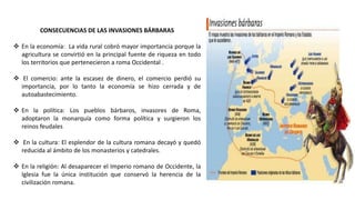 CONSECUENCIAS DE LAS INVASIONES BÁRBARAS
 En la economía: La vida rural cobró mayor importancia porque la
agricultura se convirtió en la principal fuente de riqueza en todo
los territorios que pertenecieron a roma Occidental .
 El comercio: ante la escasez de dinero, el comercio perdió su
importancia, por lo tanto la economía se hizo cerrada y de
autoabastecimiento.
 En la política: Los pueblos bárbaros, invasores de Roma,
adoptaron la monarquía como forma política y surgieron los
reinos feudales
 En la cultura: El esplendor de la cultura romana decayó y quedó
reducida al ámbito de los monasterios y catedrales.
 En la religión: Al desaparecer el Imperio romano de Occidente, la
Iglesia fue la única institución que conservó la herencia de la
civilización romana.
 