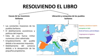 RESOLVIENDO EL LIBRO
Causas de las invasiones
bárbaras
• Las constantes invasiones de los
pueblos barbaros.
• El debilitamiento económicos y
políticos del imperio.
• Falta de una fuerza militar
numerosa y bien adiestrada.
• Empobrecimiento del pueblo
debido a los excesivos impuestos.
• Debilitamiento del comercio
debido a la desaparición de los
pequeños propietarios.
Ubicación y conquistas de los pueblos
barbaros
 