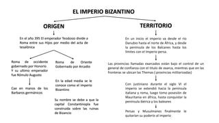 EL IMPERIO BIZANTINO
ORIGEN
En el año 395 El emperador Teodosio divide a
Roma entre sus Hijos por medio del acta de
tesalónica
Roma de occidente
gobernado por Honorio
Y su ultimo emperador
fue Rómulo Augusto
Roma de Oriente
Gobernado por Arcadio
Cae en manos de los
Barbaros germánicos
En la edad media se le
conoce como el imperio
Bizantino
Su nombre se debe a que la
capital Constantinopla fue
construida sobre las ruinas
de Bizancio
TERRITORIO
En un inicio el imperio va desde el río
Danubio hasta el norte de África, y desde
la península de los Balcanes hasta los
límites con el Imperio persa.
Las provincias llamadas exarcados están bajo el control de un
general de confianza con el titulo de exarca, mientras que en las
fronteras se ubican las Themas ( provincias militarizadas)
Con justiniano durante el siglo VI el
imperio se extendió hacia la península
italiana y roma, luego tomo posesión de
Mauritania en áfrica, hasta conquistar la
península ibérica y los baleares
Persas y Musulmanes finalmente le
quitarían su poderío al imperio
 