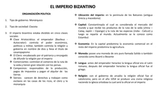 EL IMPERIO BIZANTINO
ORGANIZACIÓN POLITICA
1. Tipo de gobierno: Monárquico
2. Tipo de sociedad: Clasista
3. El imperio bizantino estaba dividido en cinco clases
sociales
 Clase Aristocrática: el emperador (Basileus -
Autocrator): controla el poder económico,
políticos y militar, también controla la religión y
gobierna en nombre de dios y lleva el titulo de
cesaropapismo
 El Clero: encabezado por el patriarca y encargado
de difundir la religión por el imperio
 Comerciantes: controlan el comercio de la ruta de
la seda y tienen gran relación con los persas.
 Campesinos: responsables de la producción,
pagos de impuestos y pagan el alquilar de las
tierras
 Siervos: carecen de derechos y trabajan como
esclavos en las casas de los ricos, el clero y la
monarquía
 Ubicación del imperio: en la península de los Balcanes (antigua
Grecia y macedonia)
 Capital: Constantinopla el cual es considerada el mercado del
mundo y que recibe los productos de la ruta de la seda (china –
Catay, Japón – Cipango) y la ruta de las especias (india - Calicut) y
luego se reparte al mundo. Actualmente se le conoce como
Estambul.
 Economía: En la capital predomina la economía comercial en el
resto del imperio predomina la agricultura.
 Moneda: posee una moneda de oro puro llamada Solido o también
conocida como Bizanti o Bezante
 Lengua: antes del emperador heracleo la lengua oficial era el Latín
romano, después del emperador heracleo la lengua oficial fue el
griego.
 Religión: con el gobierno de arcadio la religión oficial fue el
catolicismo, pero en el año 1054 se produce una cisma religiosa
naciendo la iglesia ortodoxa la cual será la oficial en el imperio
 