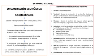 EL IMPERIO BIZANTINO
LOS EMPERADORES DEL IMPERIO BIZANTINO
1. Arcadio el primer emperador
2. Teodosio II destaca la construcción de las Murallas Teodosianas
(413), la fundación de la Universidad de Constantinopla (425) y la
publicación del Código Teodosiano (438).
3. Marciano decreto la abolición del impuesto collatio glebalis,
impuestos religiosos y organizo el Concilio de Calcedonia.
4. Justiniano I construyo la catedral de santa Sofía, escribió el corpus
iuris Civilis (cuerpo jurídico civil) que estaba constituido por:
 El Codex (leyes existentes)
 Novelas (nuevas leyes)
 Digestas (sentencias)
 Las institutas (manual de leyes)
1. Heracleo estableció la nueva lengua se paso del latín a la lengua
franca e indicó que recupero la cruz de cristo y perdió territorios
en los Balcanes.
2. León III: protagonizó la herejía iconoclasta ( prohibición de la
adoración de imágenes) y reformo el sistema legal mediante su
Ecloga
3. Constantino XI, ultimo emperador del Imperio
ORGANIZACIÓN ECONÓMICA
Constantinopla
Ubicada estratégicamente entre Europa, Asia y África
Centro comercial del mundo
Convergen dos grandes rutas tanto marítimas como
terrestres conocidas como:
• La ruta de las especias proveniente de la india
• La ruta de la seda proveniente de la china
Su economía esta respaldada por una poderosa
moneda de oro llamada Bizanti o Bezante
Los bizantinos siempre tuvieron problemas económicos
con los persas debido a las dos rutas comerciales
 