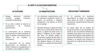 LA CULTURA
EL ARTE Y LA CULTURA BIZANTINA
• Recoge elementos culturales
romanos, griegos, cristianos,
orientales y helenísticos
• En su arte y cultura se observa la
conservación de herencia
grecorromana.
• La conservación de la herencia
grecorromana la realizó mediante la
copia, el estudio y la enseñanza de lo
clásicos en sus escuelas y
monasterios.
• La transmisión de la cultura
grecorromana en Occidente se
realizó mediante la evangelización a
los serbios, rusos, búlgaros y árabes.
LA ARQUITECTURA
• Los elementos arquitectónicos que
los bizantinos emplearon fueron la
cúpula, las pechinas o bóvedas
triangulares y las plantas en forma
de cruz griega.
• Ejemplos destacan la iglesia de santa
Sofia con su cúpula de 56 metros de
altura, La iglesia de Santa Irene, la
iglesia e imágenes de San Sergio y
San Baco. En Ravena (Italia) se
encuentran la iglesia de San Vital, la
iglesia de San Apolinar del Puerto y
San Apolinar Nuevo y En Rusia se
encuentra la catedral de Santa Sofía
de Kiev.
ESCULTURA Y MOZAICOS
• En la escultura los bizantinos
desarrollaron el relieve de imágenes
sobre discos de marfil o metal para
conmemorar acontecimientos históricos
importantes.
• Su mayor logro fue el trabajo de
mosaicos que fue un arte decorativo en
donde se usa una cerámica vidriada que
utilizaban para decorar los muros y las
cúpulas de las iglesias. Aquí destacan los
mosaicos de Justiniano y su corte y la de
Teodora y su sequito cuyo mosaico se
encuentra en la iglesia de San Vital en
Ravena
 