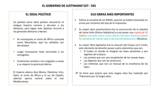 EL GOBIERNO DE JUSTINIANO 527 - 565
EL IDEAL POLÍTICO
Se planteó como ideal político reconstruir el
antiguo Imperio romano y derrotar a los
bárbaros, para lograr este objetivo recurrió a
los generales Belisario y Narsés
• Se reconquisto el norte de África conocida
como Mauritania, aquí los vándalos son
derrotados.
• Luego reconquisto Italia venciendo a los
ostrogodos
• Finalmente sometió a los visigodos y anexo
a su imperio la península ibérica
El imperio abarca Asia Menor, Palestina, Siria,
Italia, el norte de África y el sur de España,
además ejercía control sobre el mar
Mediterráneo.
SUS OBRAS MÁS IMPORTANTES
1. Sofoca la revuelta de los NIKKA, quienes se habían levantado en
armas por reclamos del alza de lo impuestos.
2. Su mayor obra arquitectónica fue la construcción de la catedral
de Santa Sofia (Divina Sabiduría) la cual posee una cúpula de 52
metros asentada sobre cuatro pilares llamadas Pechinas, posee
42 ventanas de colores que le da una maravillosa luz y Mosaicos
3. Su mayor Obra legislativa fue la creación del Corpus Iuris Civilis,
este elemento de derecho posee cuatro elementos que son:
• El Codex en donde se integran las leyes existentes y aun
vigentes de la época.
• Las novelas que son una recopilación de las nuevas leyes.
• Las Digestas que son las sentencias
• Las institutas que son un manual de la enseñanza de las
leyes.
 Se tiene que aclarar que esta magna obra fue realizada por
Triboniano por 12 largos años.
 
