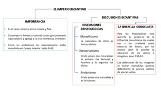 EL IMPERIO BIZANTINO
IMPORTANCIA
• Es el nexo comercia entre Europa y Asia
• Conservan la herencia cultural clásica grecorromano
o grecolatina y agrega a su arte elementos orientales
• Freno las ambiciones del expansionismo árabe
musulmán en Europa oriental hasta 1453.
DISCUSIONES BIZANTINAS
DISCUSIONES
CRISTOLOGICAS
Monofisismo
La naturaleza de cristo es
única y divina
Nestorianismo
Cristo posee dos naturalezas
la primera fue terrenal y
humana y la segunda fue
divina
Arrianismo
Cristo posee una naturaleza y
es la humana
LA QUERELLA ICONOCLASTA
Para los historiadores esta
querella es producto de la
influencia musulmana los cuales
ven a los cristianos como
idolatras de dioses, por tal
motivo León III prohíbe la
adoración de los santos e
imágenes en el 730 d.C.
Los defensores de las imágenes
se llaman Iconodulos quienes
defendieron la postura católica
de adorar santos
 