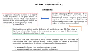 LA CISMA DEL ORIENTE 1054 A.C
Para el año 1054 sube como papa de iglesia católica de oriente León IX y en el caso de
Constantinopla sube como patriarca Miguel Celulario. Ambos se vuelven a excomulgar,
generando la ruptura definitiva de la iglesia católica en dos fracciones surgiendo:
• La iglesia católica Romana cuya autoridad máxima es el papa.
• La iglesia Ortodoxa Griega cuya máxima autoridad es el patriarca.
ANTECEDENTES
La separación eclesiástica comienza en el siglo IX.
Cuando el patriarca de la iglesia católica de
Constantinopla llamado FOCIO acuso al papa de
intervenir en los asuntos de la iglesia oriental, por
tal motivo FOCIO excomulgo al papa Nicolás.
(cisma de Focio)
Por otro lado el papa Nicolás excomulga a Focio
por haber depuesto de forma ilegal al patriarca de
Constantinopla llamado San Ignacio quien se había
negado la sagrada comunión a uno de los tíos del
emperador Miguel III el Beodo, según Ignacio el tío
andaba de forma publica con su amante.
La discusión entre la iglesia católica de Oriente y la occidente duro por 30 años, incluso la
iglesia de oriente al ser herederos de roma reclaman que el patriarca de Constantinopla
debería tener más poder que el papa de ropa
 