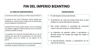 FIN DEL IMPERIO BIZANTINO
LA TOMA DE CONSTANTINOPLA
La toma de ciudad se produjo un 29 de mayo de 1453 d.C
El ataque de los Turcos Otomanos estuvo dirigida por
Mahomed II, mientras que la defensa de Constantinopla
estuvo dirigida por Constantino XI.
Constantino XI mando a pedir ayuda a roma sin embargo
las disputas religiosas existentes genero que roma jamás
atienda su pedido de ayuda.
La novedad en la caída del Constantinopla fue el uso de
cañones por parte de los musulmanes, con este avance
tecnológico, ahora los castillos no son seguros en la
guerra
La caída de Constantinopla marco el fin de la Edad Media
y produjo una gran conmoción en la cristiandad.
• Fin del Imperio romano de Oriente.
• Se perdieron las rutas de Europa hacia Asia, ya que
estaban en manos del Imperio otomano.
• Este hecho fomentó la necesidad de encontrar
nuevas rutas de comercio a través del mar.
• La migración de grandes sabios y pensadores a
diversas partes de Europa que luego dio origen al
Renacimiento.
• El descubrimiento, invasión y aniquilación de las
culturas de América
CONSECUENCIAS
 