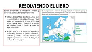 RESOLVIENDO EL LIBRO
Explica brevemente la importancia política y
económica de la ciudad de Constantinopla.
 A NIVEL ECONOMICO: Constantinopla el cual
es considerada el mercado del mundo y que
recibe los productos de la ruta de la seda
(china – Catay, Japón – Cipango) y la ruta de
las especias (india - Calicut) y luego se
reparte al mundo.
 A NIVEL POLÍTICO: el emperador (Basileus -
Autocrator) controla el poder económico,
políticos y militar, también controla la
religión y gobierna en nombre de dios y lleva
el titulo de cesaropapismo.
 