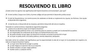 ¿Cuáles serían los aportes más significativos del Imperio bizantino a la humanidad?, ¿por qué?
 A nivel Jurídico: Corpus Iuris Civilis, el primer código civil que permitió el desarrollo jurídico actual.
 A nivel de Arquitectónico: las construcciones de catedrales en donde se implementa las cúpulas, las Pechinas. Esto ayudo
al desarrollo de la ingeniería.
 A nivel de arte: el desarrollo de los mosaicos, permitió el desarrollo del arte en mayólica.
RESOLVIENDO EL LIBRO
Tomando en cuenta la lectura, responde las siguientes preguntas:
a) ¿Cómo era la vida de la mujer en el Imperio bizantino?
 Muchas de ellas preferían entrar a los conventos para no casarse y cumplir con la voluntad de sus padres
 Era responsable de la educación de los hijos y el mantenimiento de la casa
 No podía estudiar ya que según los bizantinos el estudio corrompía la pureza de la mujer
 La mujer no podía asistir a los baños públicos, eventos deportivos, banquetes.
b)¿Cuáles serían los cambios más significativos que ha experimentado la vida de la mujer en la actualidad con respecto a la
vida en el Imperio bizantino? Explica.
 La mujer tiene libertad de escoger su pareja
 La vida religiosa es opcional más no un requisito
 Pueden estudiar y ocupar cargos públicos
 Pueden asistir a cualquier evento
 
