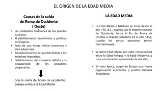 EL ORIGEN DE LA EDAD MEDIA
Causas de la caída
de Roma de Occidente
( Oeste)
• Las constantes invasiones de los pueblos
barbaros.
• El debilitamiento económicos y políticos
del imperio.
• Falta de una fuerza militar numerosa y
bien adiestrada.
• Empobrecimiento del pueblo debido a los
excesivos impuestos.
• Debilitamiento del comercio debido a la
desaparición de los pequeños
propietarios.
Con la caída de Roma de occidente,
Europa entra a la Edad Media
LA EDAD MEDIA
• La Edad Media o Medievo se inicia desde el
año 476. d.C., cuando cae el Imperio romano
de Occidente, hasta el fin de Roma de
Oriente o Imperio bizantino en el año 1453,
cuando los turcos otomanos toman
Constantinopla.
• Se llamó Edad Media por estar comprendida
entre la Edad Antigua y la Edad Moderna, y
tuvo una duración aproximada de mil años.
• En esta época, surgió en Europa una nueva
organización económica y política llamada
feudalismo.
 