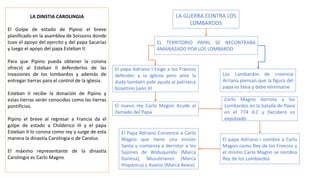 LA DINSTIA CAROLINGIA
El Golpe de estado de Pipino el breve
planificado en la asamblea de Soissons donde
tuvo el apoyo del ejercito y del papa Sacarías
y luego el apoyo del papa Esteban II.
Para que Pipino pueda obtener la corona
ofreció al Esteban II defenderlos de las
invasiones de los lombardos y además de
entregar tierras para el control de la iglesia.
Esteban II recibe la donación de Pipino y
estas tierras serán conocidos como las tierras
pontificios.
Pipino el breve al regresar a Francia da el
golpe de estado a Childerico III y el papa
Esteban II lo corona como rey y surge de esta
manera la dinastía Carolingia o de Carolus
El máximo representante de la dinastía
Carolingia es Carlo Magno
LA GUERRA CONTRA LOS
LOMBARDOS
EL TERRITORIO PAPAL SE NECONTRABA
AMANAZADO POR LOS LOMBARDO
El papa Adriano I Exige a los Francos
defender a la Iglesia pero ante la
duda también pide ayuda al patriarca
bizantino León III
Los Lombardos de creencia
Arriana piensan que la figura del
papa es falsa y debe eliminarse
El nuevo rey Carlo Magno Acude al
llamado del Papa
Carlo Magno derrota a los
Lombardos en la batalla de Pavía
en el 774 d.C y Decidero es
expulsado
El papa Adriano I nombra a Carlo
Magno como Rey de los Francos y
el mismo Carlo Magno se nombra
Rey de los Lombardos
El Papa Adriano Convence a Carlo
Magno que tiene una misión
Santa y comienza a derrotar a los
Sajones de Widuquindu (Marca
Danesa), Musulmanes (Marca
Hispánica) y Avaros (Marca Avara)
 